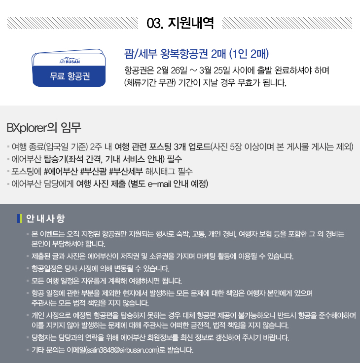 03. 지원내역 괌/세부 왕복항공권 2매(1인 2매) 항공권은 2월 26일~3월 25일 사이에 출발 완료하셔야하며(체류기간 무관) 기간이 지날 경우 무효가 됩니다. BXplorer의 임무 ＊여행종료(입국일 기준) 2주 내 여행 관련 포스팅 3개 업로드(사진 5장 이상이며 본 게시물 게시는 제외) ＊에어부산 탑승기(좌석간격, 기내 서비스 안내) 필수 ＊포스팅에 #에어부산 #부산괌 #부산세부 해시태그 필수 ＊에어부산 담당에게 여행사진 제출(별도 e-mail 안내 예정) 안내사항 ＊본 이벤트는 오직 지정된 항공권만 지원되는 행사로 숙박, 교통, 개인 경비, 여행자 보험 등을 포함한 그 외 경비는 본인이 부담하셔야 합니다. ＊제출된 글과 사진은 에어부산이 저작권 및 소유권을 가지며 마케팅 활동에 이용될 수 있습니다.  ＊항공일정은 당사 사정에 의해 변동될 수 있습니다. ＊모든 여행 일정은 자유롭게 계획해 여행하시면 됩니다. ＊항공 일정에 관한 부분을 제외한 현지에서 발생하는 모든 문제에 대한 책임은 여행자 본인에게 있으며 주관사는 모든 법적 책임을 지지 않습니다. ＊ 개인 사정으로 예정된 항공편을 탑승하지 못하는 경우 대체 항공편 제공이 불가능하오니 반드시 항공을 준수해야하며 이를 지키지 않아 발생하는 문제에 대해 주관사는 어떠한 금전적, 법적 책임을 지지 않습니다. ＊당첨자는 담당과의 연락을 위해 에어부산 회원정보를 최신 정보로 갱신하여 주시기 바랍니다. ＊기타 문의는 이메일(satin3848@airbusan.com)로 받습니다.