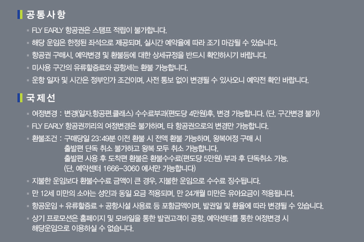 공통사항 ＊FLY EARLY 항공권은 스탬프 적립이 불가합니다. ＊해당 운임은 한정된 좌석으로 제공되며, 실시간 예약율에 따라 조기 마감될 수 있습니다. ＊항공권 구매시, 예약변경 및 환불등에 대한 상세규정을 반드시 확인하시기 바랍니다. ＊미사용구간의 유류할증료와 공항세는 환불 가능합니다. ＊운항 일자 및 시간은 정부인가 조건이며, 사전 통보 없이 변경될 수 있사오니 예약전 확인 바랍니다. 국제선 ＊여정변경 : 변경(일자, 항공편, 클래스) 수수료부과(편도당 4만원) 후, 변경 가능합니다.(단, 구간변경 불가) ＊FLY EARLY 항공권끼리의 여정변경을 불가하며, 타 항공권으로의 변경만 가능합니다. ＊환불조건 : 구매당일 23:49분 이전 환불 시 저액 환불 가능하며, 왕복여정 구매 시 출발편 단독 취소 불가하고 왕복 모두 취소 가능합니다. 출발편 사용 후 도착편 환불은 환불수수료(편도당 5만원) 부과 후 단독취소 가능.  (단,  예약센터 1666-3060 에서만 가능합니다.) ＊지불한 운임보다 환불수수료 금액이 큰 경우, 지불한 운임으로 수수료 징수됩니다. ＊만 12세 미만의 소아는 성인과 동일 요금 적용되며, 만 24개월 미만은 유아요금이 적용됩니다. ＊항공운임 + 유류할증료 + 공항시설 사용료 포함 금액이며, 발권일 및 환율에 따라 변경될 수 있습니다. ＊상기프로모션은 홈페이지 및 모바일을 통한 발권고객이 공항, 예약센터를 통한 여정변경 시 해당운임으로 이용하실 수 없습니다.