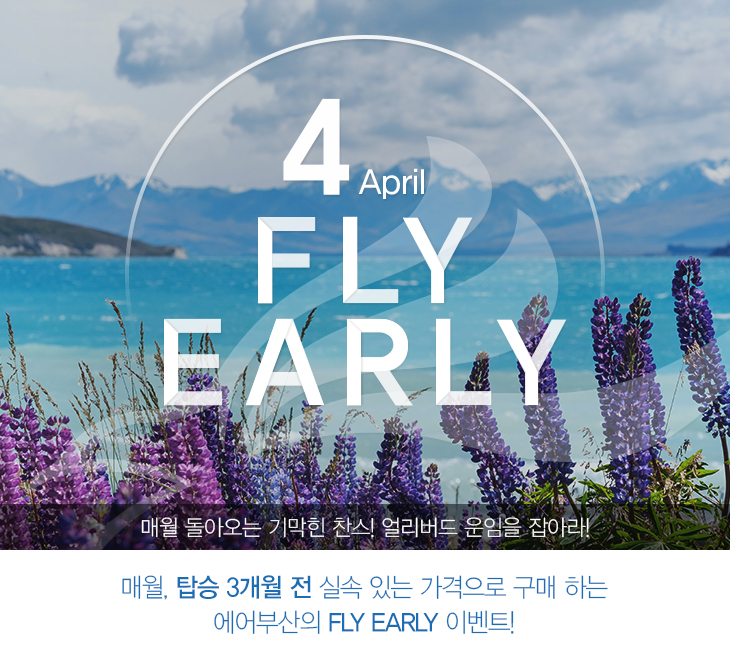 4 April FLY EARLY 매월 돌아오는 기막힌 찬스! 얼리버드 운임을 잡아라! 매월, 탑승 3개월 전 실속 있는 가격으로 구매하는 에어부산의 FLY EARLY 이벤트!