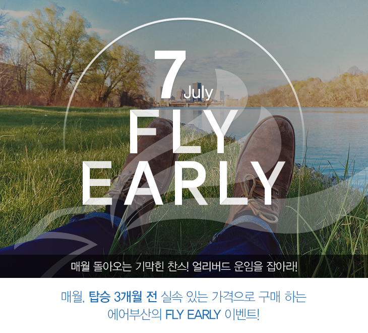 7 July FLY EARLY 매월 돌아오는 기막힌 찬스! 얼리버드 운임을 잡아라! 매월, 탑승 3개월 전 실속 있는 가격으로 구매하는 에어부산의 FLY EARLY 이벤트!